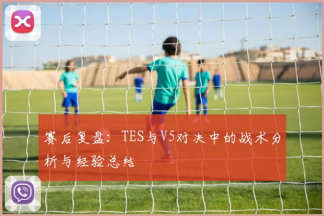 赛后复盘:TES与V5对决中的战术分析与经验总结
