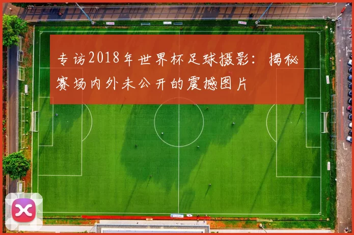 专访2018年世界杯足球摄影:揭秘赛场内外未公开的震撼图片