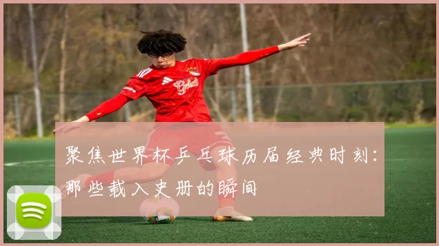 聚焦世界杯乒乓球历届经典时刻：那些载入史册的瞬间