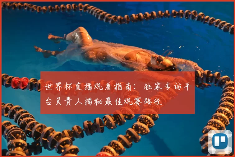 世界杯直播观看指南：独家专访平台负责人揭秘最佳观赛路径