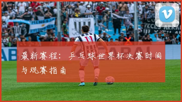最新赛程：乒乓球世界杯决赛时间与观赛指南