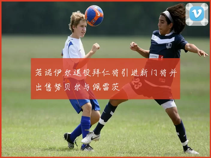 若诺伊尔退役拜仁将引进新门将并出售努贝尔与佩雷茨