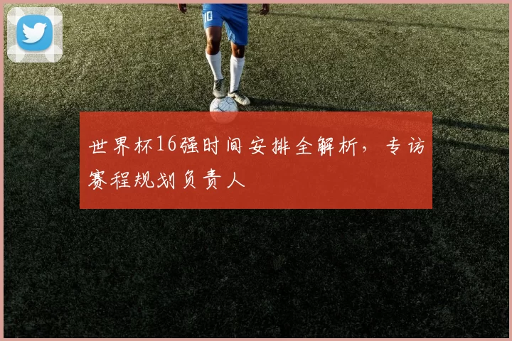 世界杯16强时间安排全解析，专访赛程规划负责人