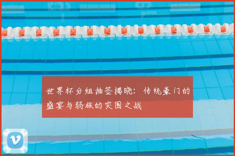 世界杯分组抽签揭晓:传统豪门的盛宴与弱旅的突围之战