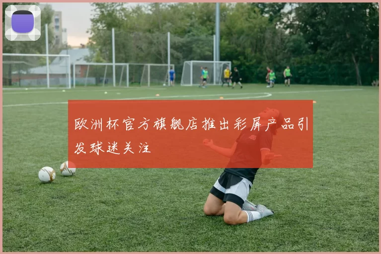 欧洲杯官方旗舰店推出彩屏产品引发球迷关注