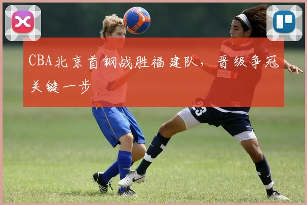 CBA北京首钢战胜福建队，晋级争冠关键一步