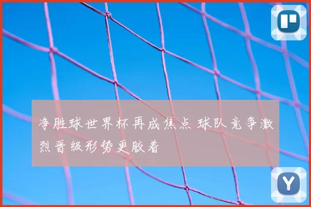 净胜球世界杯再成焦点 球队竞争激烈晋级形势更胶着