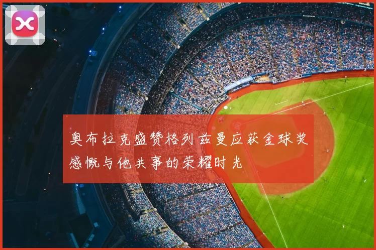 奥布拉克盛赞格列兹曼应获金球奖感慨与他共事的荣耀时光